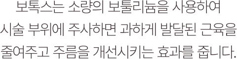 보톡스는 소량의 보툴리늄을 사용하여 시술부위에 정확히 주사하면 과하게 발달된 근육을 마비시키고 주름을 개선시키는 효과를 줍니다.