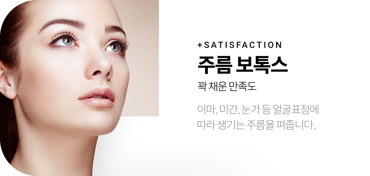 +SATISFACTION 주름 보톡스 꽉 채운 만족도 - 이마, 미간, 눈가 등 얼굴표정에 따라 생기는 주름을 펴줍니다.